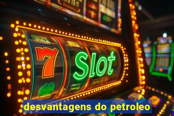 desvantagens do petroleo